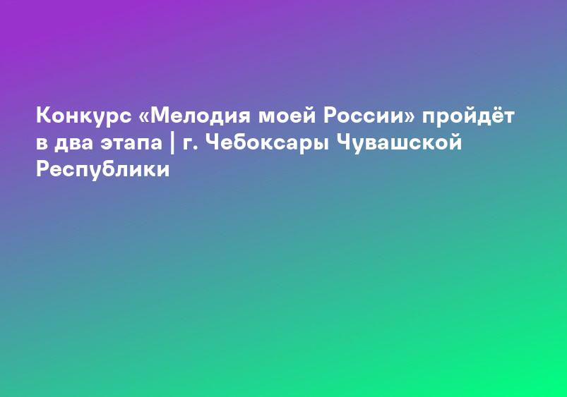 Конкурс «Мелодия моей России» пройдёт в два этапа | г. Чебоксары Чувашской Республики