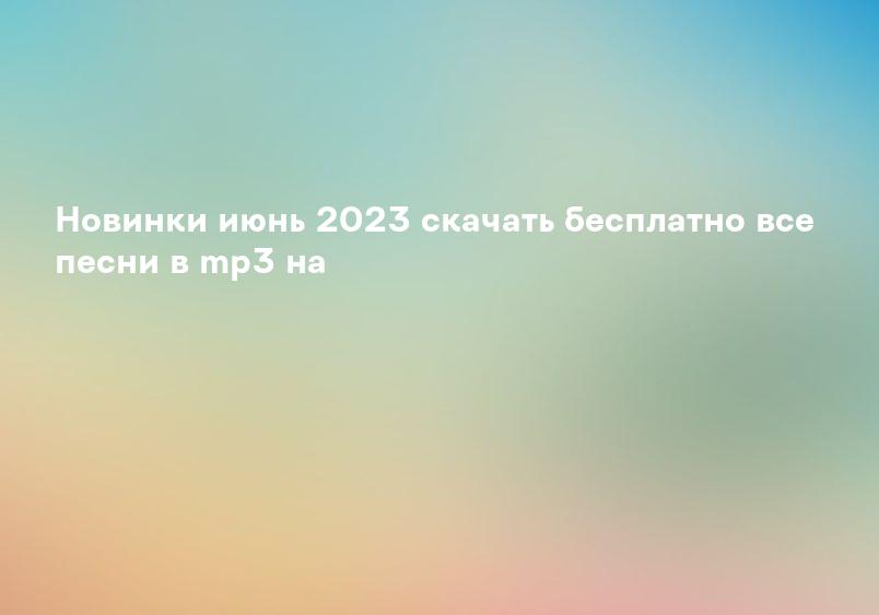 Новинки июнь 2023 скачать бесплатно все песни в mp3 на