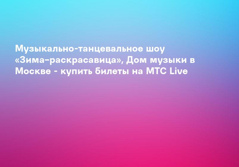 Музыкально-танцевальное шоу «Зима–раскрасавица», Дом музыки в Москве - купить билеты на MTC Live